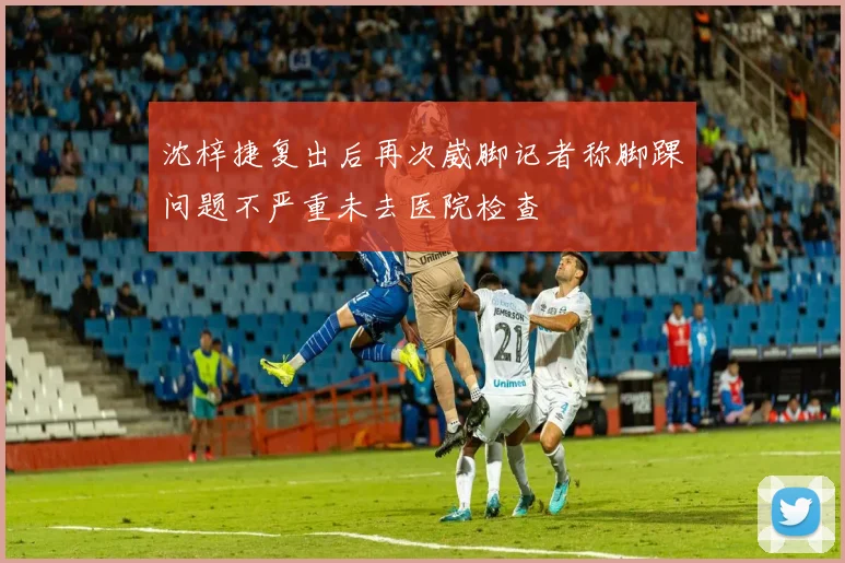沈梓捷复出后再次崴脚记者称脚踝问题不严重未去医院检查