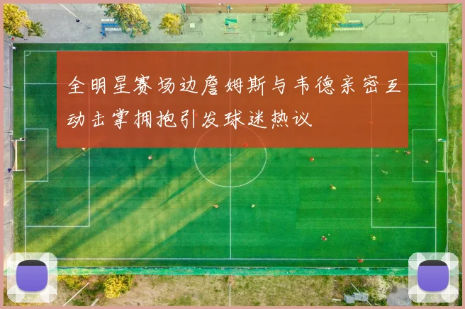 全明星赛场边詹姆斯与韦德亲密互动击掌拥抱引发球迷热议