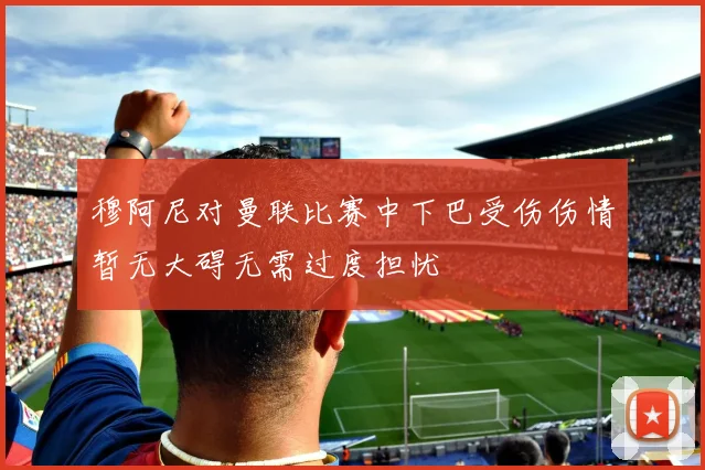 穆阿尼对曼联比赛中下巴受伤伤情暂无大碍无需过度担忧