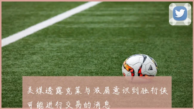 美媒透露克莱与浓眉意识到独行侠可能进行交易的消息