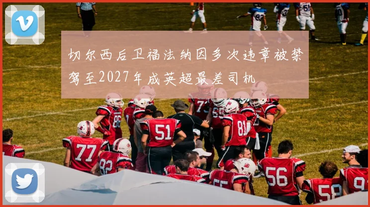 切尔西后卫福法纳因多次违章被禁驾至2027年成英超最差司机