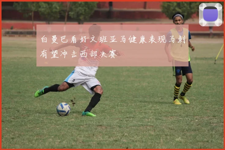 白曼巴看好文班亚马健康表现马刺有望冲击西部决赛