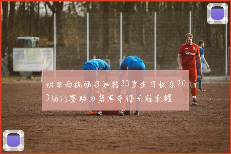 切尔西祝福吕迪格33岁生日快乐203场比赛助力蓝军夺得五冠荣耀