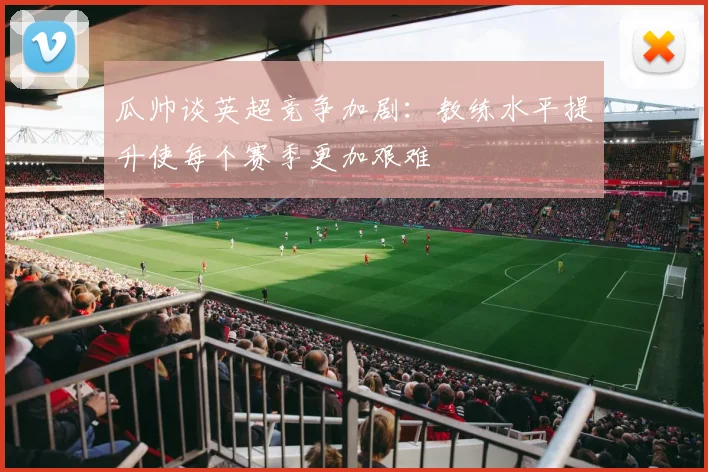 瓜帅谈英超竞争加剧：教练水平提升使每个赛季更加艰难