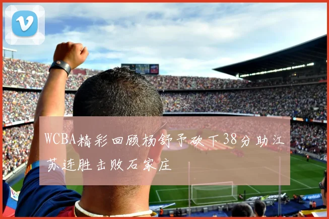 WCBA精彩回顾杨舒予砍下38分助江苏连胜击败石家庄