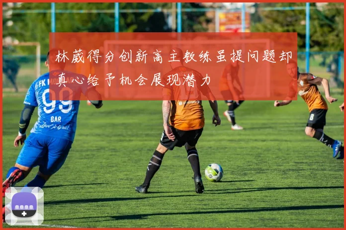 林葳得分创新高主教练虽提问题却真心给予机会展现潜力