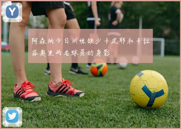 阿森纳今日训练缺少卡皮耶和卡拉菲奥里两名球员的身影