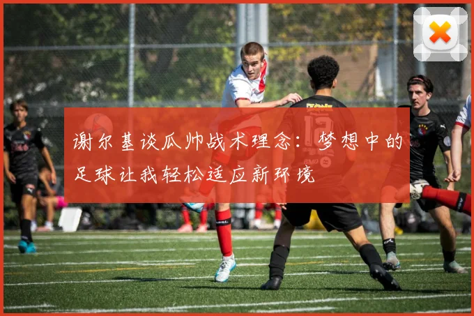 谢尔基谈瓜帅战术理念：梦想中的足球让我轻松适应新环境