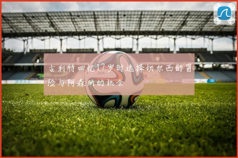 古利特回忆17岁时选择切尔西的冒险与阿森纳的机会