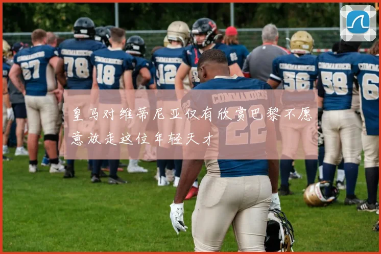 皇马对维蒂尼亚仅有欣赏巴黎不愿意放走这位年轻天才