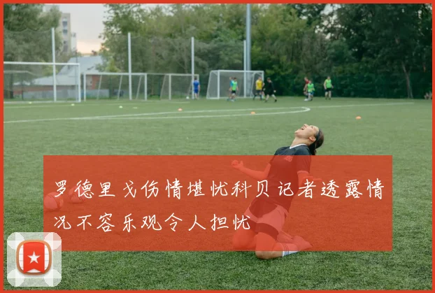 罗德里戈伤情堪忧科贝记者透露情况不容乐观令人担忧