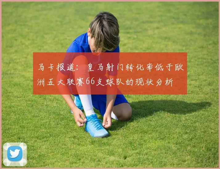 马卡报道：皇马射门转化率低于欧洲五大联赛66支球队的现状分析