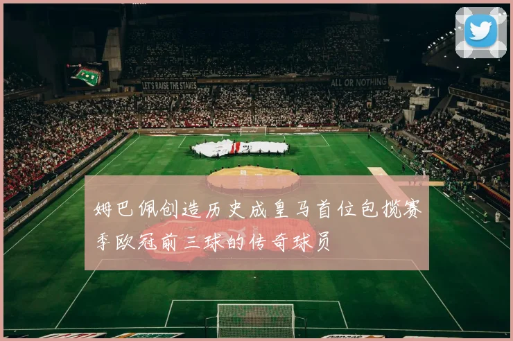 姆巴佩创造历史成皇马首位包揽赛季欧冠前三球的传奇球员