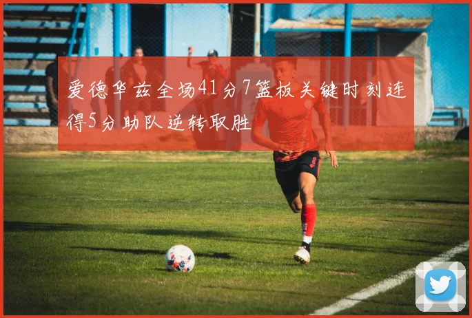 爱德华兹全场41分7篮板关键时刻连得5分助队逆转取胜
