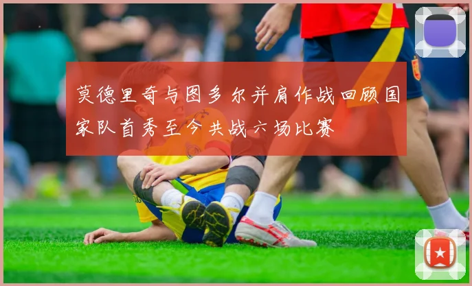 莫德里奇与图多尔并肩作战回顾国家队首秀至今共战六场比赛