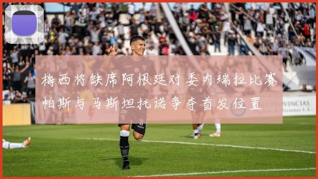 梅西将缺席阿根廷对委内瑞拉比赛帕斯与马斯坦托诺争夺首发位置