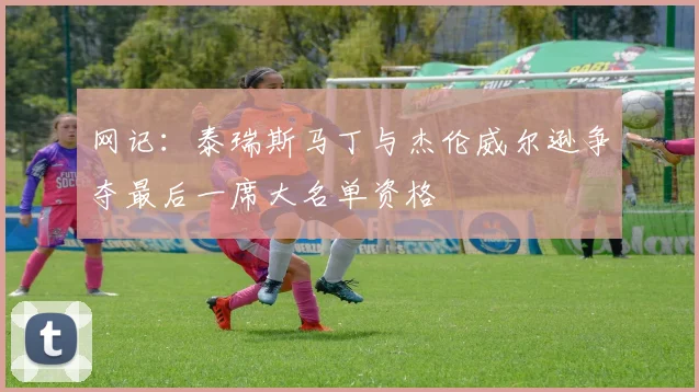 网记：泰瑞斯马丁与杰伦威尔逊争夺最后一席大名单资格