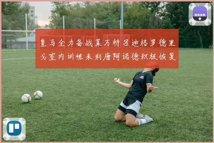 皇马全力备战莱万特吕迪格罗德里戈室内训练米利唐阿诺德积极恢复状态