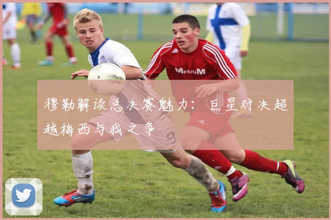 穆勒解读总决赛魅力：巨星对决超越梅西与我之争