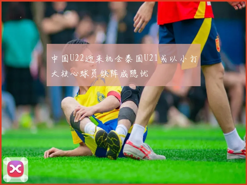 中国U22迎来机会泰国U21或以小打大核心球员缺阵成隐忧