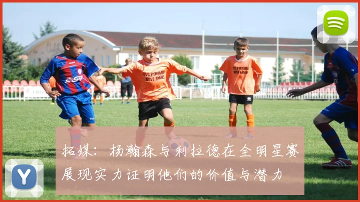 拓媒：杨瀚森与利拉德在全明星赛展现实力证明他们的价值与潜力
