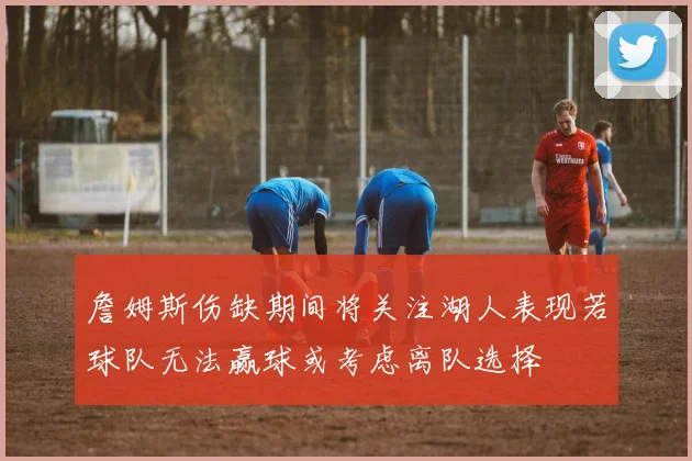 詹姆斯伤缺期间将关注湖人表现若球队无法赢球或考虑离队选择