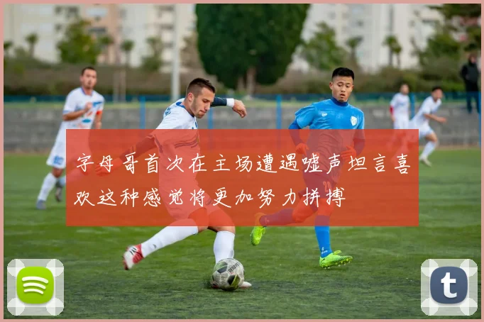 字母哥首次在主场遭遇嘘声坦言喜欢这种感觉将更加努力拼搏