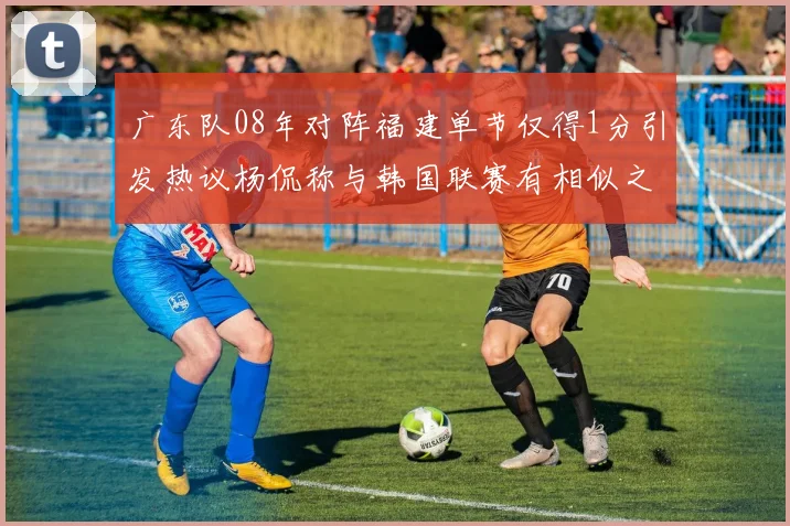 广东队08年对阵福建单节仅得1分引发热议杨侃称与韩国联赛有相似之处