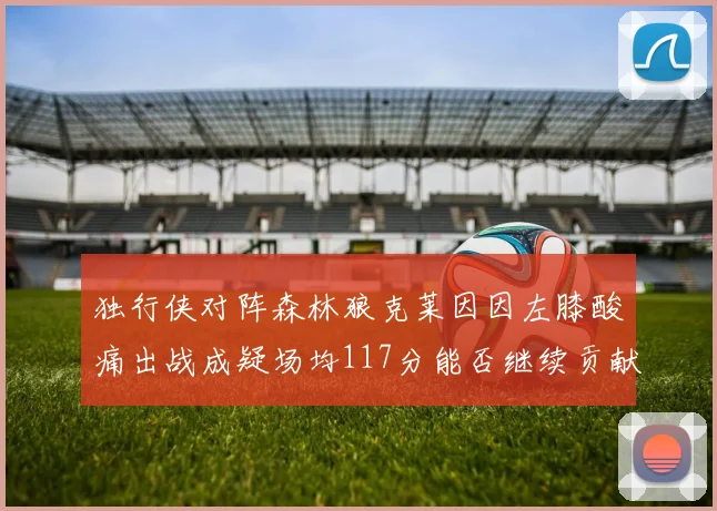 独行侠对阵森林狼克莱因因左膝酸痛出战成疑场均117分能否继续贡献