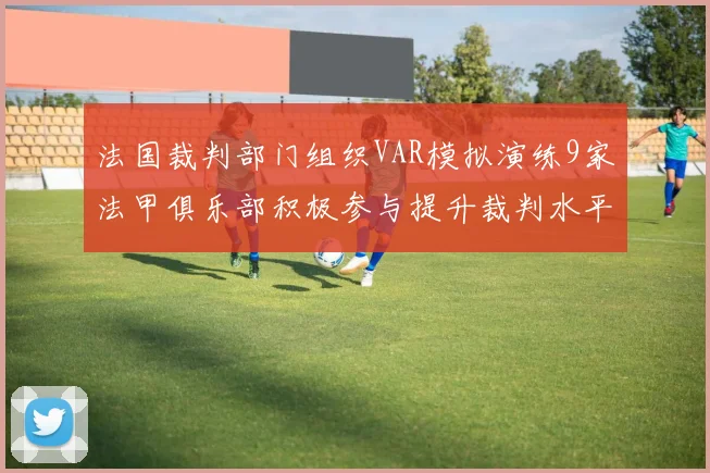 法国裁判部门组织VAR模拟演练9家法甲俱乐部积极参与提升裁判水平