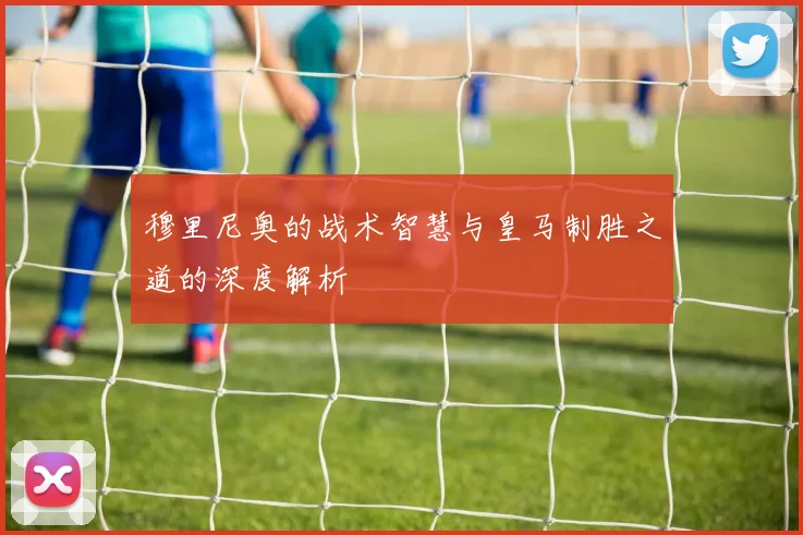 穆里尼奥的战术智慧与皇马制胜之道的深度解析