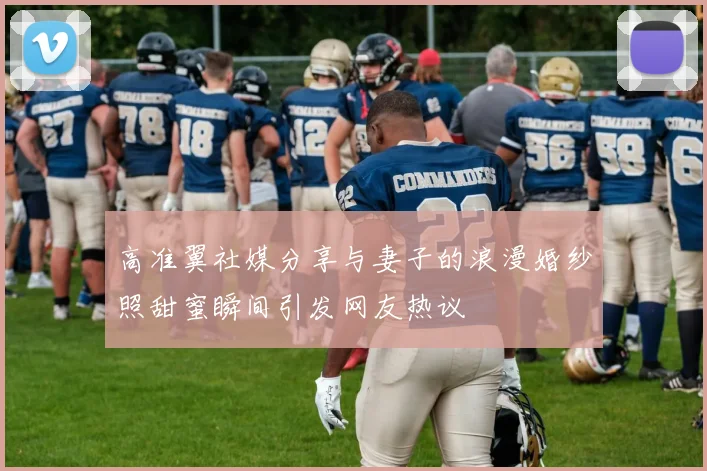 高准翼社媒分享与妻子的浪漫婚纱照甜蜜瞬间引发网友热议