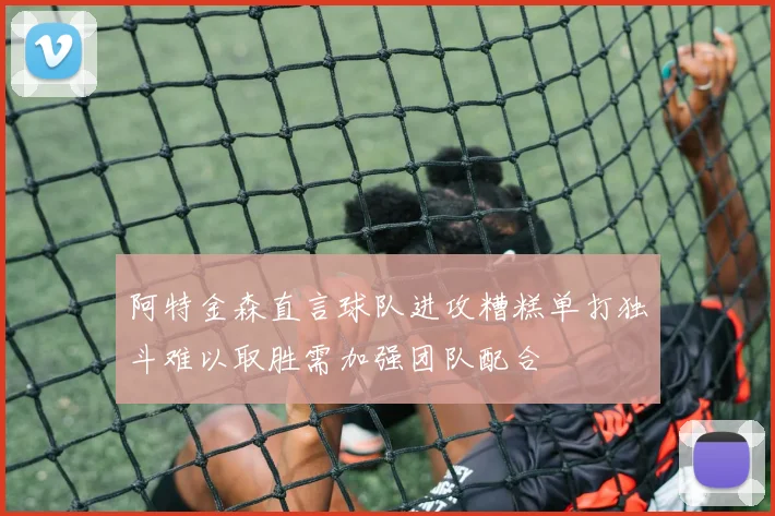 阿特金森直言球队进攻糟糕单打独斗难以取胜需加强团队配合