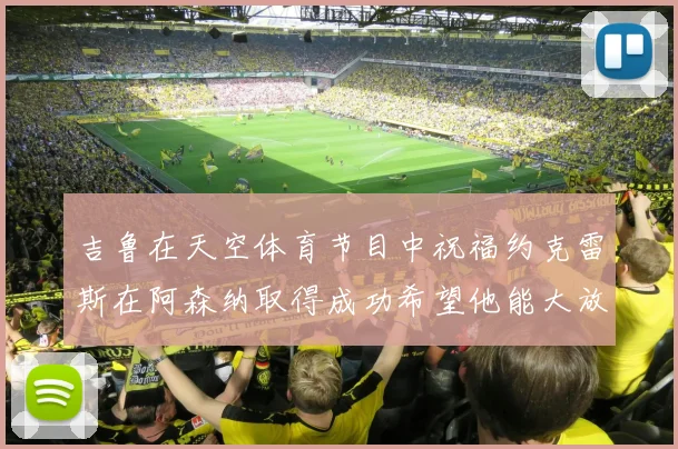 吉鲁在天空体育节目中祝福约克雷斯在阿森纳取得成功希望他能大放异彩