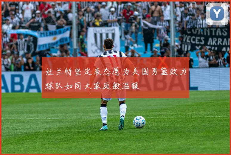 杜兰特坚定表态愿为美国男篮效力球队如同大家庭般温暖