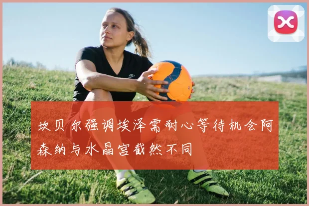 坎贝尔强调埃泽需耐心等待机会阿森纳与水晶宫截然不同