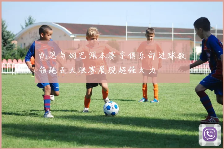 凯恩与姆巴佩本赛季俱乐部进球数领跑五大联赛展现超强火力
