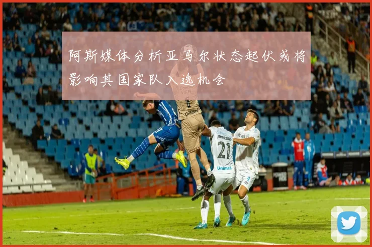 阿斯媒体分析亚马尔状态起伏或将影响其国家队入选机会