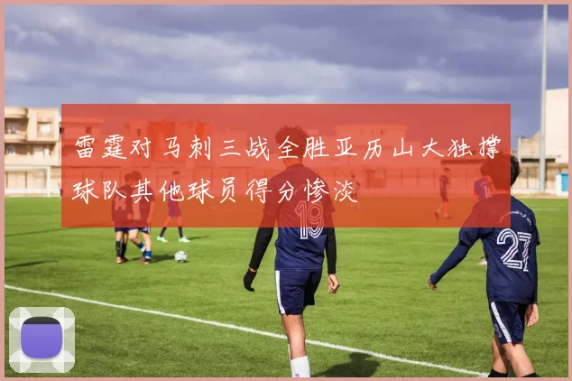 雷霆对马刺三战全胜亚历山大独撑球队其他球员得分惨淡