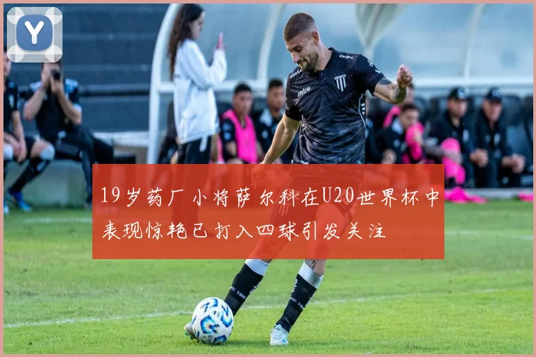 19岁药厂小将萨尔科在U20世界杯中表现惊艳已打入四球引发关注