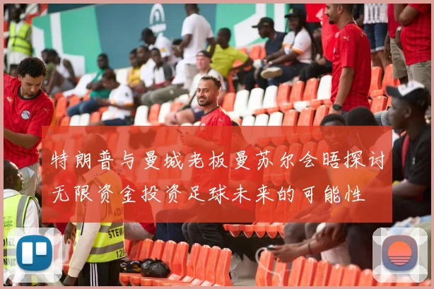 特朗普与曼城老板曼苏尔会晤探讨无限资金投资足球未来的可能性