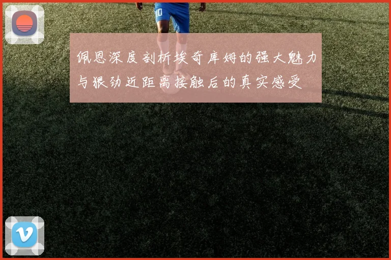 佩恩深度剖析埃奇库姆的强大魅力与狠劲近距离接触后的真实感受