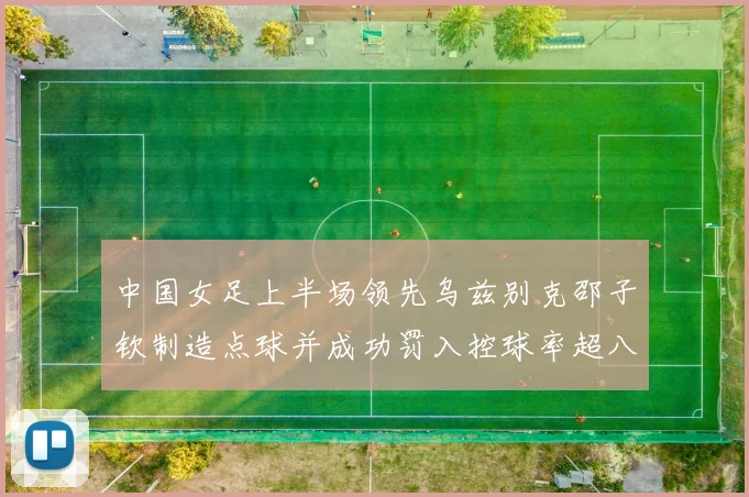 中国女足上半场领先乌兹别克邵子钦制造点球并成功罚入控球率超八成