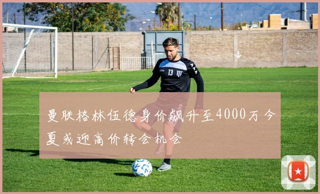 曼联格林伍德身价飙升至4000万今夏或迎高价转会机会