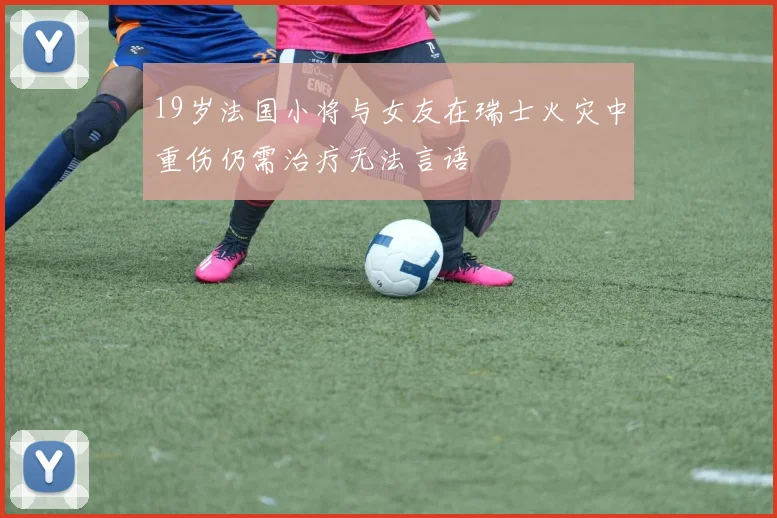 19岁法国小将与女友在瑞士火灾中重伤仍需治疗无法言语