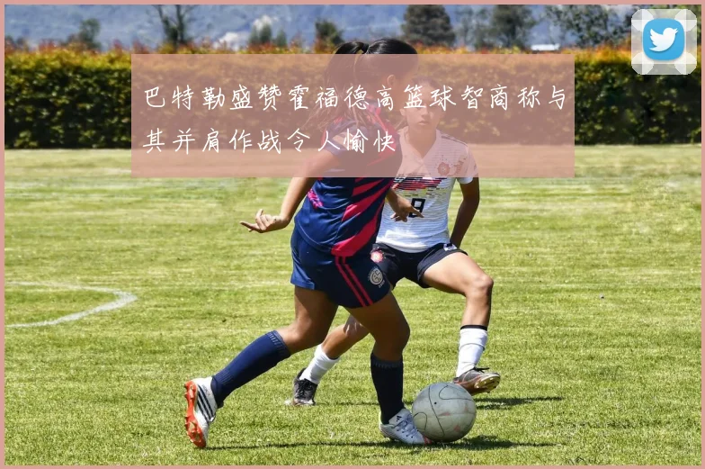 巴特勒盛赞霍福德高篮球智商称与其并肩作战令人愉快