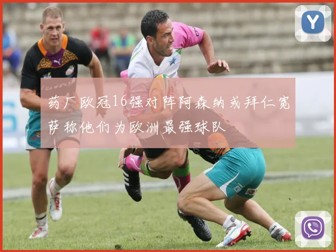 药厂欧冠16强对阵阿森纳或拜仁宽萨称他们为欧洲最强球队